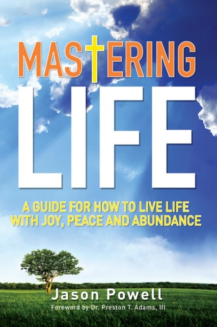 Mastering Life: A Guide for How to Live Life with Joy, Peace and Abundance, Jason Powell