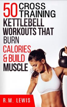 The Top 50 Kettlebell Cross Training Workouts That Burn Calories & Build Muscle, R.M. Lewis