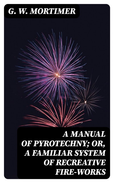 A Manual of Pyrotechny; or, A Familiar System of Recreative Fire-works, G.W. Mortimer
