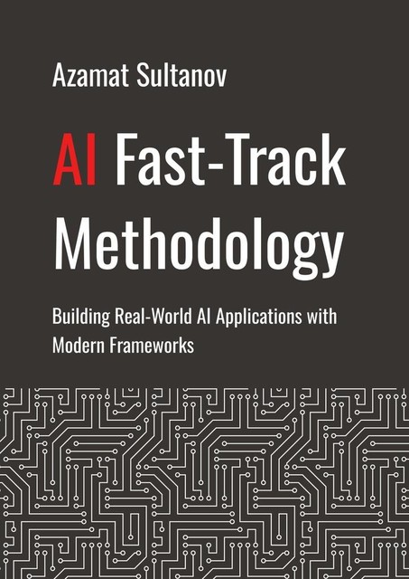 AI Fast-Track Methodology. Building Real-World AI Applications with Modern Frameworks, Azamat Sultanov