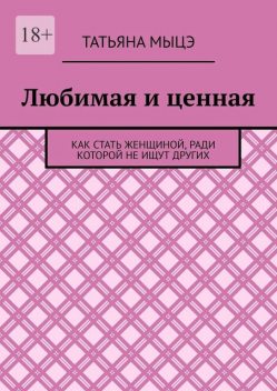 Любимая и ценная. Как стать женщиной, ради которой не ищут других, Татьяна Мыцэ