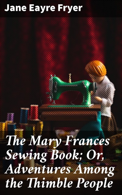 The Mary Frances Sewing Book; Or, Adventures Among the Thimble People, Jane Eayre Fryer