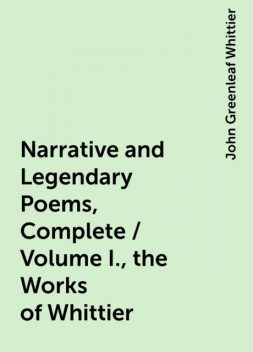 Narrative and Legendary Poems, Complete / Volume I., the Works of Whittier, John Greenleaf Whittier