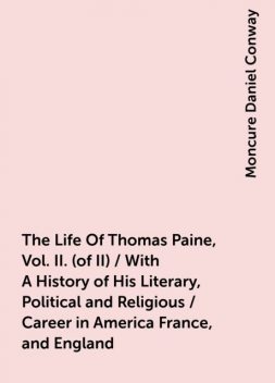 The Life Of Thomas Paine, Vol. II. (of II) / With A History of His Literary, Political and Religious / Career in America France, and England, Moncure Daniel Conway