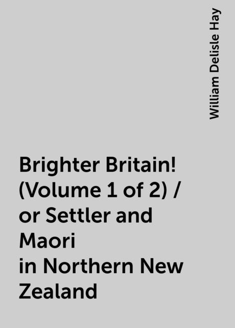 Brighter Britain! (Volume 1 of 2) / or Settler and Maori in Northern New Zealand, William Delisle Hay