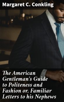 The American Gentleman's Guide to Politeness and Fashion or, Familiar Letters to his Nephews, Margaret C. Conkling
