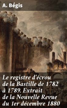 Le registre d'écrou de la Bastille de 1782 à 1789. Extrait de la Nouvelle Revue du 1er décembre 1880, A. Bégis