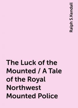 The Luck of the Mounted / A Tale of the Royal Northwest Mounted Police, Ralph S.Kendall