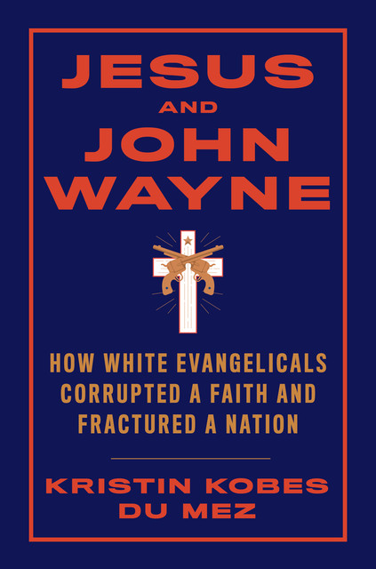 Jesus and John Wayne: How White Evangelicals Corrupted a Faith and Fractured a Nation, Kristin Kobes du Mez