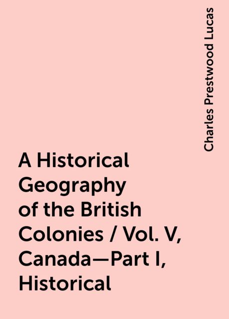 A Historical Geography of the British Colonies / Vol. V, Canada—Part I, Historical, Charles Prestwood Lucas