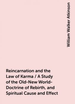 Reincarnation and the Law of Karma / A Study of the Old-New World-Doctrine of Rebirth, and Spiritual Cause and Effect, William Walker Atkinson