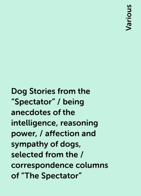 Dog Stories from the "Spectator" / being anecdotes of the intelligence, reasoning power, / affection and sympathy of dogs, selected from the / correspondence columns of "The Spectator", Various