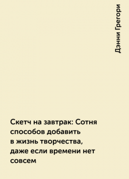 Скетч на завтрак: Сотня способов добавить в жизнь творчества, даже если времени нет совсем, Дэнни Грегори