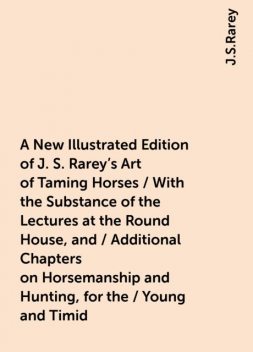 A New Illustrated Edition of J. S. Rarey's Art of Taming Horses / With the Substance of the Lectures at the Round House, and / Additional Chapters on Horsemanship and Hunting, for the / Young and Timid, J.S.Rarey