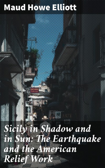 Sicily in Shadow and in Sun: The Earthquake and the American Relief Work, Maud Howe Elliott