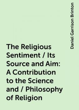 The Religious Sentiment / Its Source and Aim: A Contribution to the Science and / Philosophy of Religion, Daniel Garrison Brinton