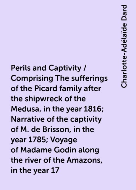 Perils and Captivity / Comprising The sufferings of the Picard family after the shipwreck of the Medusa, in the year 1816; Narrative of the captivity of M. de Brisson, in the year 1785; Voyage of Madame Godin along the river of the Amazons, in the year 17, Charlotte-Adélaïde Dard