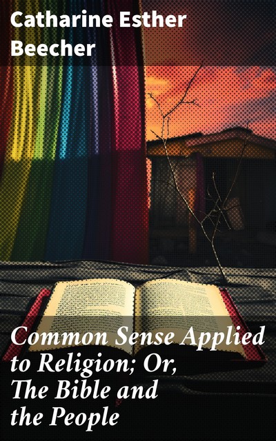 Common Sense Applied to Religion; Or, The Bible and the People, Catharine Esther Beecher