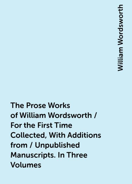 The Prose Works of William Wordsworth / For the First Time Collected, With Additions from / Unpublished Manuscripts. In Three Volumes, William Wordsworth