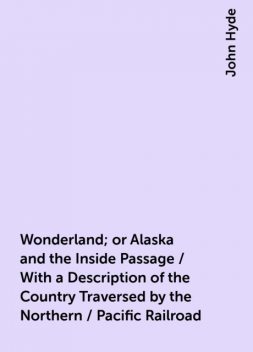 Wonderland; or Alaska and the Inside Passage / With a Description of the Country Traversed by the Northern / Pacific Railroad, John Hyde