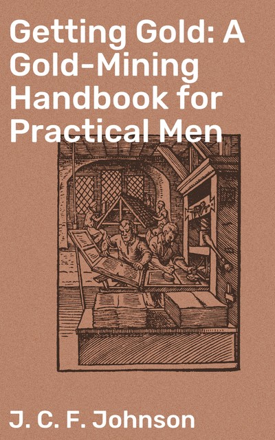 Getting Gold: A Gold-Mining Handbook for Practical Men, J.C.F.Johnson