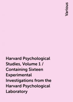 Harvard Psychological Studies, Volume 1 / Containing Sixteen Experimental Investigations from the Harvard Psychological Laboratory, Various