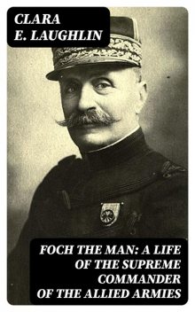Foch the Man: A Life of the Supreme Commander of the Allied Armies, Clara Laughlin