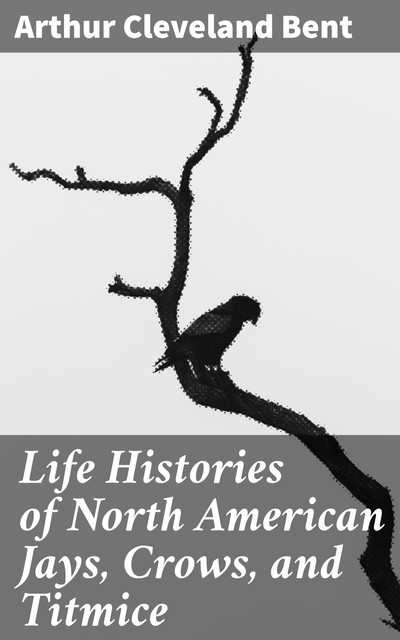 Life Histories of North American Jays, Crows, and Titmice, Arthur Cleveland Bent