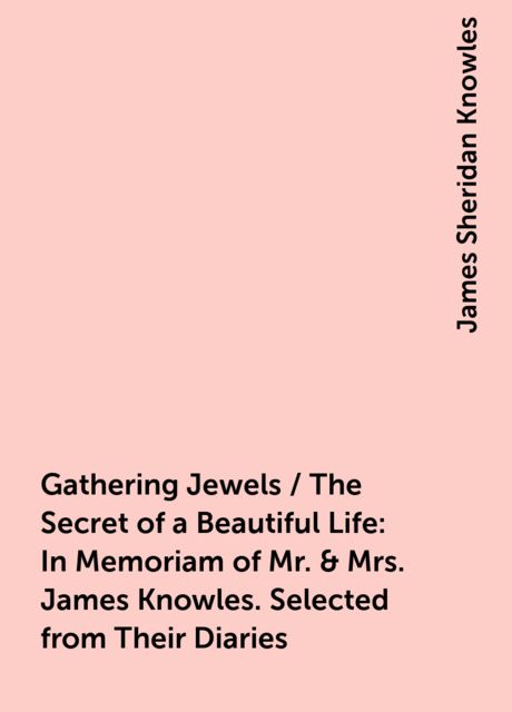 Gathering Jewels / The Secret of a Beautiful Life: In Memoriam of Mr. & Mrs. James Knowles. Selected from Their Diaries, James Sheridan Knowles