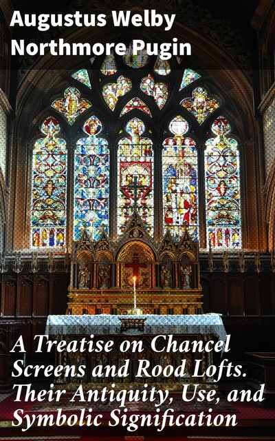 A Treatise on Chancel Screens and Rood Lofts. Their Antiquity, Use, and Symbolic Signification, Augustus Welby Northmore Pugin