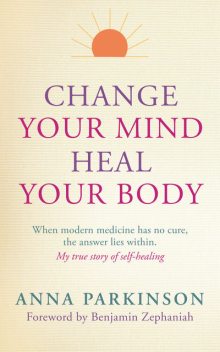 Change Your Mind, Heal Your Body: When Modern Medicine Has No Cure, The Answer Lies Within, Anna Parkinson