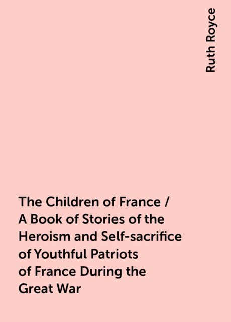 The Children of France / A Book of Stories of the Heroism and Self-sacrifice of Youthful Patriots of France During the Great War, Ruth Royce