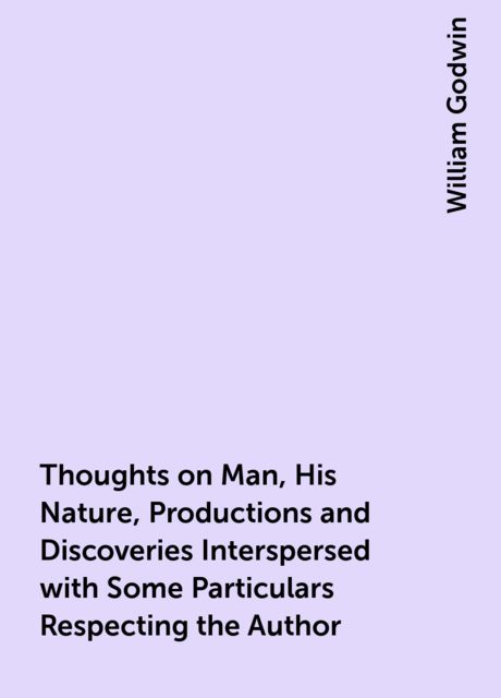 Thoughts on Man, His Nature, Productions and Discoveries Interspersed with Some Particulars Respecting the Author, William Godwin