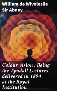 Colour vision : Being the Tyndall Lectures delivered in 1894 at the Royal Institution, Sir William de Wiveleslie Abney