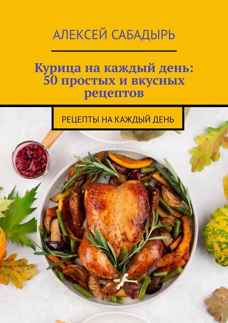 Курица на каждый день: 50 простых и вкусных рецептов. Рецепты на каждый день, Алексей Сабадырь