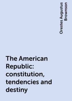 The American Republic : constitution, tendencies and destiny, Orestes Augustus Brownson