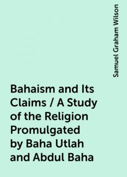 Bahaism and Its Claims / A Study of the Religion Promulgated by Baha Utlah and Abdul Baha, Samuel Graham Wilson