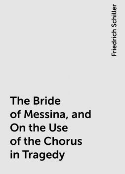 The Bride of Messina, and On the Use of the Chorus in Tragedy, Friedrich Schiller
