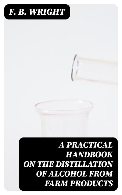 A Practical Handbook on the Distillation of Alcohol from Farm Products, F.B. Wright