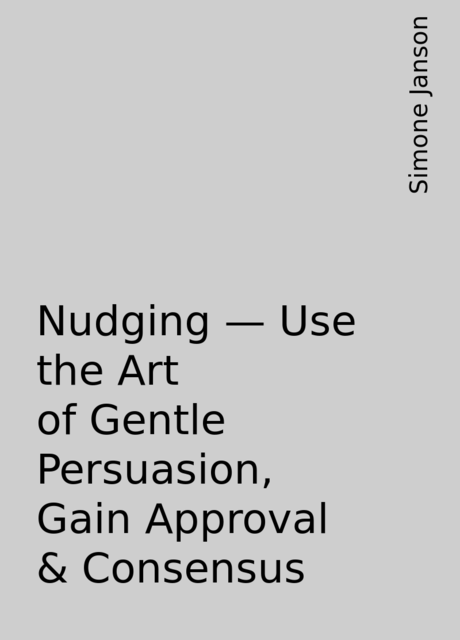 Nudging – Use the Art of Gentle Persuasion, Gain Approval & Consensus, Simone Janson