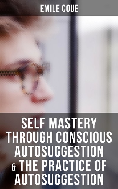 Emile Coue: Self Mastery Through Conscious Autosuggestion & The Practice of Autosuggestion, Emile Coué