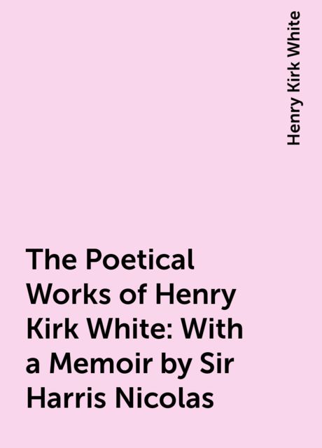 The Poetical Works of Henry Kirk White : With a Memoir by Sir Harris Nicolas, Henry Kirk White