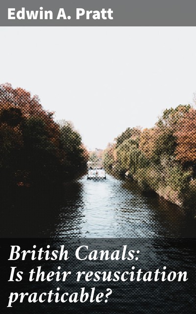 British Canals: Is their resuscitation practicable, Edwin A. Pratt