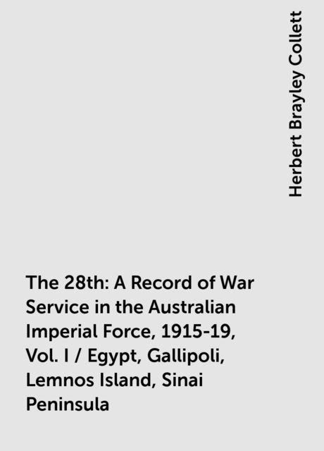 The 28th: A Record of War Service in the Australian Imperial Force, 1915-19, Vol. I / Egypt, Gallipoli, Lemnos Island, Sinai Peninsula, Herbert Brayley Collett