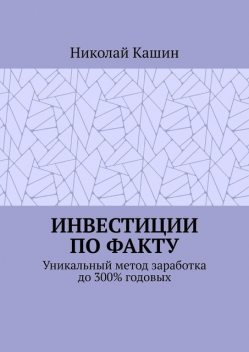 Инвестиции по факту. Уникальный метод заработка до 300% годовых, Николай Кашин