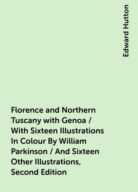 Florence and Northern Tuscany with Genoa / With Sixteen Illustrations In Colour By William Parkinson / And Sixteen Other Illustrations, Second Edition, Edward Hutton