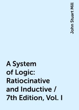 A System of Logic: Ratiocinative and Inductive / 7th Edition, Vol. I, John Stuart Mill