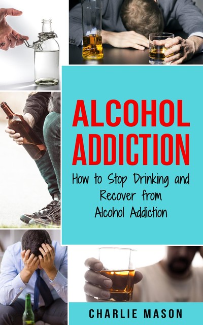Alcohol Addiction How to Stop Drinking and Recover from Alcohol Addiction, Charlie Mason