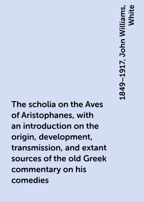 The scholia on the Aves of Aristophanes, with an introduction on the origin, development, transmission, and extant sources of the old Greek commentary on his comedies, John Williams, White, 1849–1917