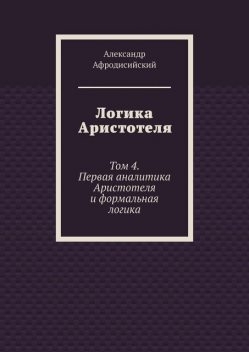 Логика Аристотеля. Том 4. Первая аналитика Аристотеля и формальная логика, Александр Афродисийский